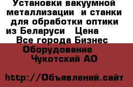 Установки вакуумной металлизации  и станки для обработки оптики из Беларуси › Цена ­ 100 - Все города Бизнес » Оборудование   . Чукотский АО